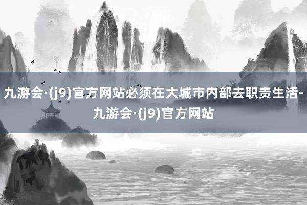 九游会·(j9)官方网站必须在大城市内部去职责生活-九游会·(j9)官方网站