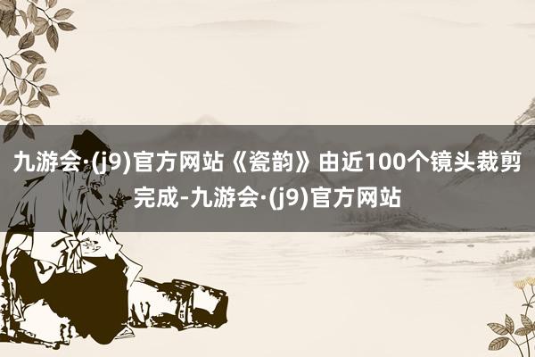 九游会·(j9)官方网站《瓷韵》由近100个镜头裁剪完成-九游会·(j9)官方网站