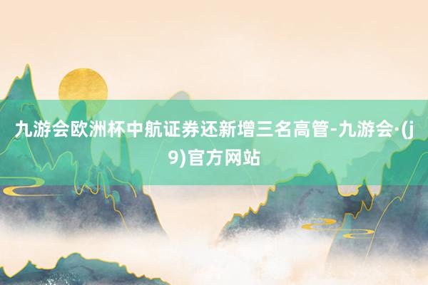 九游会欧洲杯中航证券还新增三名高管-九游会·(j9)官方网站