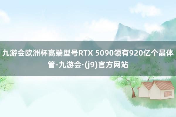 九游会欧洲杯高端型号RTX 5090领有920亿个晶体管-九游会·(j9)官方网站