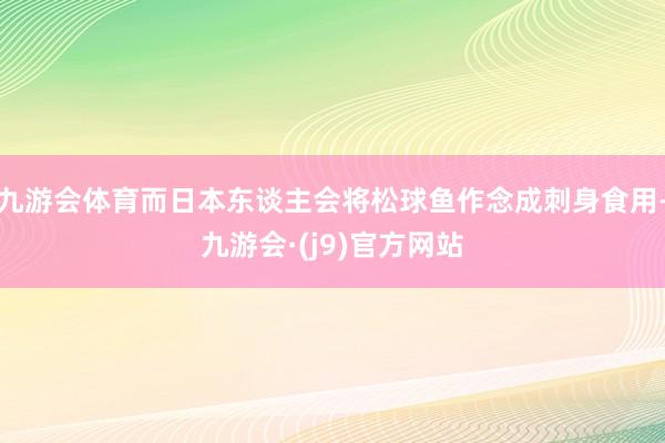 九游会体育而日本东谈主会将松球鱼作念成刺身食用-九游会·(j9)官方网站