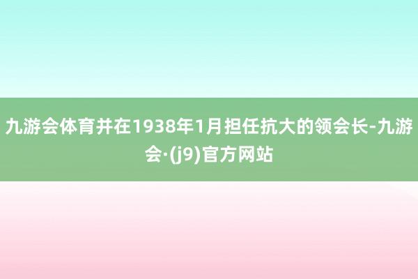 九游会体育并在1938年1月担任抗大的领会长-九游会·(j9)官方网站