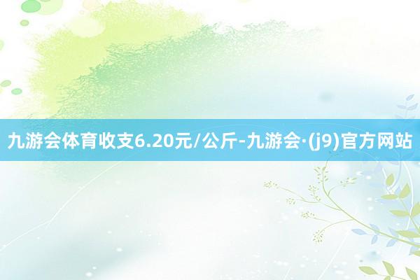 九游会体育收支6.20元/公斤-九游会·(j9)官方网站