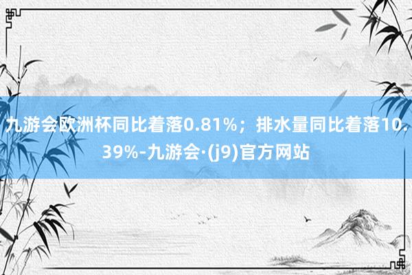 九游会欧洲杯同比着落0.81%；排水量同比着落10.39%-九游会·(j9)官方网站