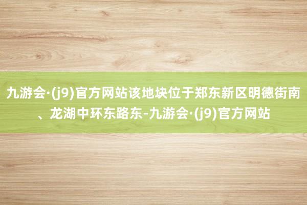 九游会·(j9)官方网站该地块位于郑东新区明德街南、龙湖中环东路东-九游会·(j9)官方网站