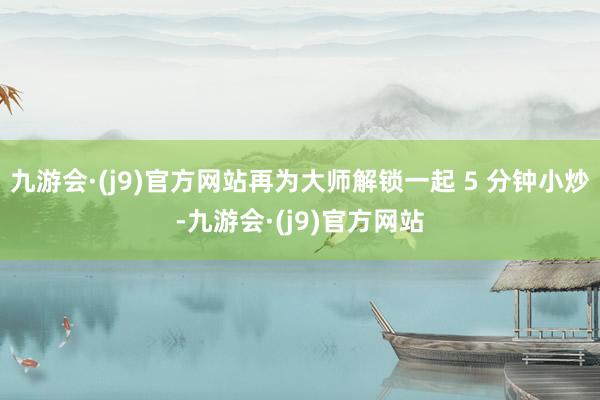 九游会·(j9)官方网站再为大师解锁一起 5 分钟小炒-九游会·(j9)官方网站