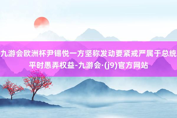 九游会欧洲杯尹锡悦一方坚称发动要紧戒严属于总统平时愚弄权益-九游会·(j9)官方网站