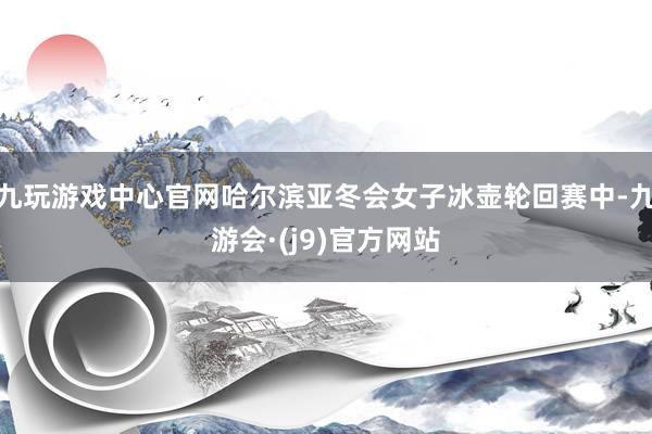 九玩游戏中心官网哈尔滨亚冬会女子冰壶轮回赛中-九游会·(j9)官方网站