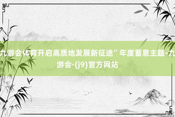 九游会体育开启高质地发展新征途”年度蓄意主题-九游会·(j9)官方网站