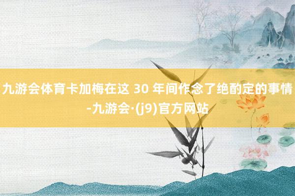 九游会体育卡加梅在这 30 年间作念了绝酌定的事情-九游会·(j9)官方网站