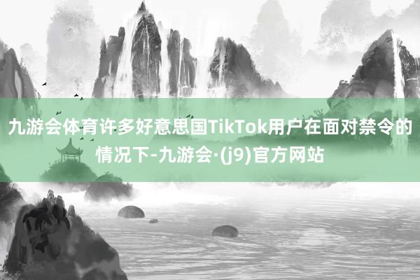 九游会体育许多好意思国TikTok用户在面对禁令的情况下-九游会·(j9)官方网站