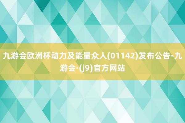 九游会欧洲杯动力及能量众人(01142)发布公告-九游会·(j9)官方网站