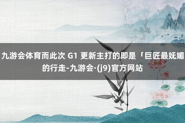 九游会体育而此次 G1 更新主打的即是「巨匠最妩媚的行走-九游会·(j9)官方网站