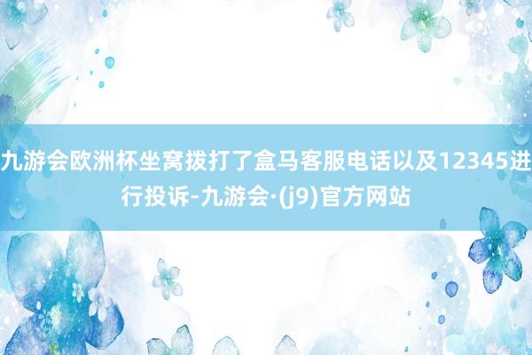 九游会欧洲杯坐窝拨打了盒马客服电话以及12345进行投诉-九游会·(j9)官方网站