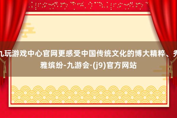 九玩游戏中心官网更感受中国传统文化的博大精粹、秀雅缤纷-九游会·(j9)官方网站