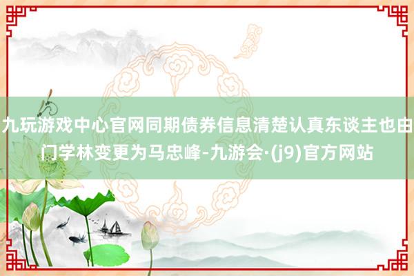 九玩游戏中心官网同期债券信息清楚认真东谈主也由门学林变更为马忠峰-九游会·(j9)官方网站