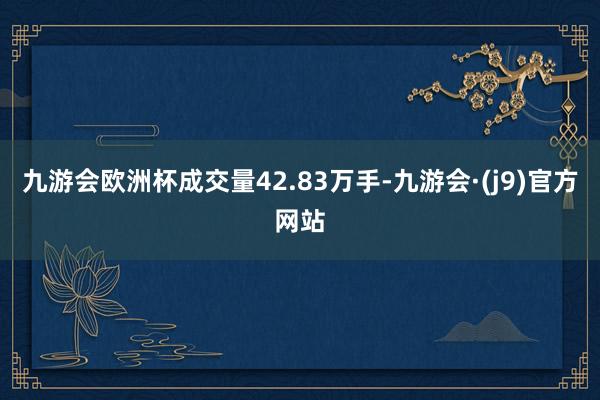 九游会欧洲杯成交量42.83万手-九游会·(j9)官方网站